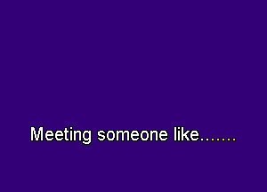 Meeting someone like .......
