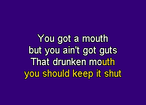 You got a mouth
but you ain't got guts

That drunken mouth
you should keep it shut