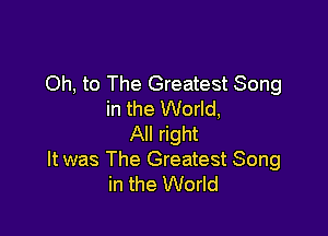 Oh, to The Greatest Song
in the World,

All right
It was The Greatest Song
in the World