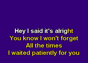 Hey I said it's alright

You know I won't forget
All the times
I waited patiently for you