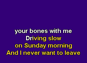 your bones with me

Driving slow
on Sunday morning
And I never want to leave