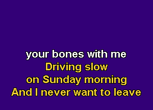 your bones with me

Driving slow
on Sunday morning
And I never want to leave
