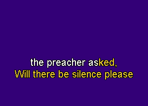the preacher asked,
Will there be silence please