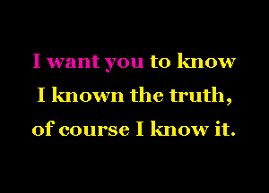 I want you to know
I known the truth,

of course I know it.