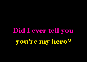 Did I ever tell you

you're my hero?