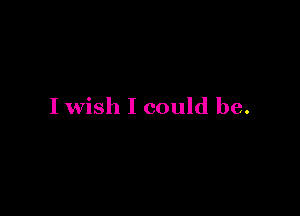 I wish I could be.
