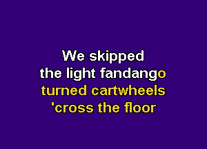 We skipped
the light fandango

turned cartwheels
'cross the floor