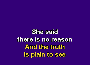 She said

there is no reason
And the truth
is plain to see