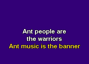 Ant people are

the warriors
Ant music is the banner
