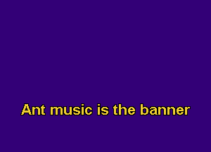 Ant music is the banner