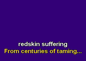 redskin suffering
From centuries of taming...