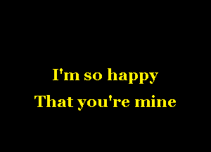 I'm so happy

That you're mine