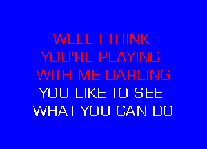YOU LIKE TO SEE
WHAT YOU CAN DO