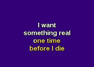 I want
something real

one time
before I die