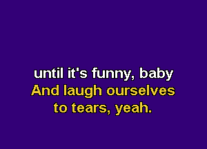 until it's funny, baby

And laugh ourselves
to tears, yeah.