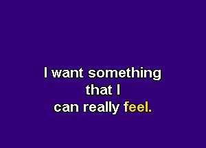 I want something

that I
can really feel.