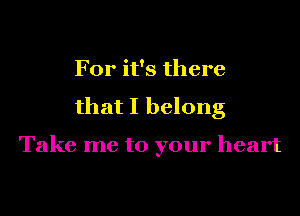 For it's there

that I belong

Take me to your heart