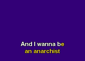 And I wanna be
an anarchist