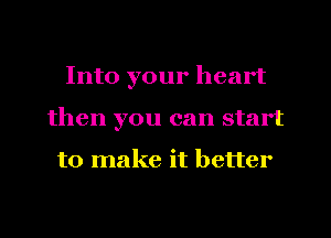 Into your heart
then you can start

to make it better