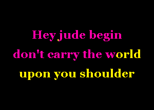 Heyjude begin
don't carry the world

upon you shoulder