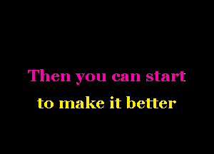 Then you can start

to make it better