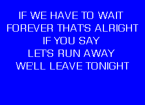 IF WE HAVE TO WAIT
FOREVER THATS ALRIGHT
IF YOU SAY
LEFS RUN AWAY
WE'LL LEAVE TONIGHT