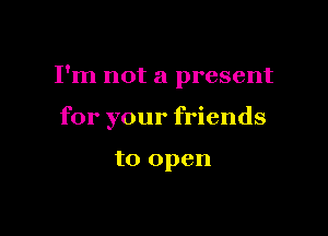 I'm not a present

for your friends

to open