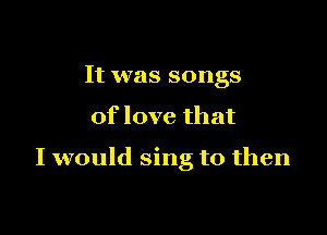 It was songs

of love that

I would sing to then
