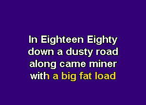 In Eighteen Eighty
down a dusty road

along came miner
with a big fat load
