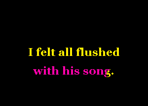 I felt all flushed

with his song.