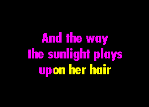 And the way

19 sunlight plays
upon her hair