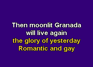 Then moonlit Granada
will live again

the glory of yesterday
Romantic and gay