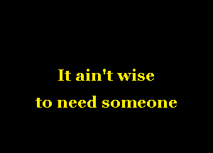 It ain't wise

to need someone