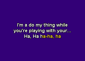 I'm a do my thing while

you're playing with your...
Ha, Ha ha-ha, ha