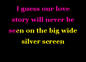 I guess our love
story will never be
seen on the big wide

silver screen