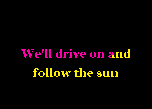 We'll drive on and

follow the sun