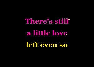 There's still'

a little love

left even so