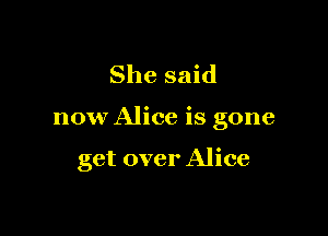 She said

now Alice is gone

get over Alice