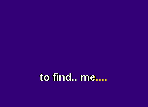 to find me....