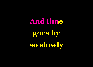 And time
goes by

so slowly