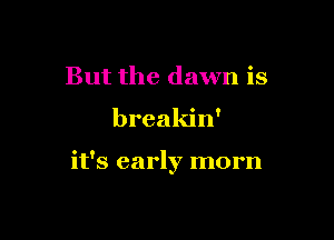But the dawn is

breakin'

it's early morn