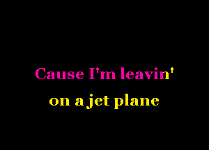 Cause I'm leavin'

0n ajet plane