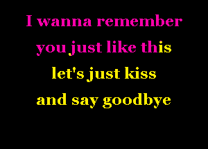 I wanna remember
youjust like this
let'sjust kiss

and say goodbye