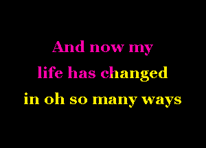 And now my
life has changed

in oh so many ways