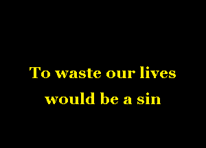 T0 waste our lives

would be a sin