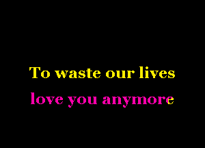 T0 waste our lives

love you anymore