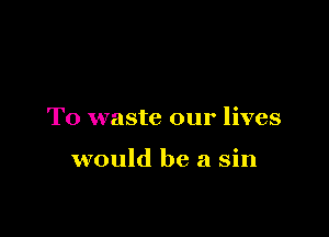 T0 waste our lives

would be a sin
