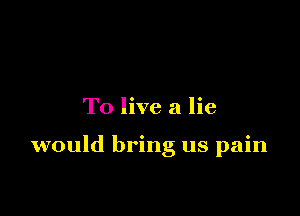 To live a lie

would bring us pain