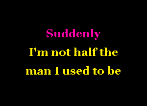 Suddenly
I'm not half the

man I used to be