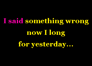 I said something wrong

now I long

for yesterday...